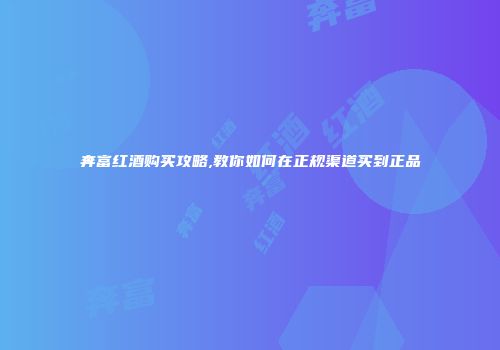 奔富红酒购买攻略,教你如何在正规渠道买到正品