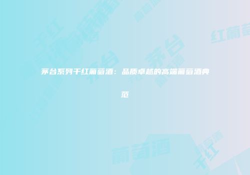 茅台系列干红葡萄酒：品质卓越的高端葡萄酒典范