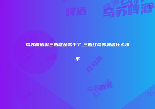 乌苏啤酒喝三瓶就是高手了,三瓶红乌苏啤酒什么水平