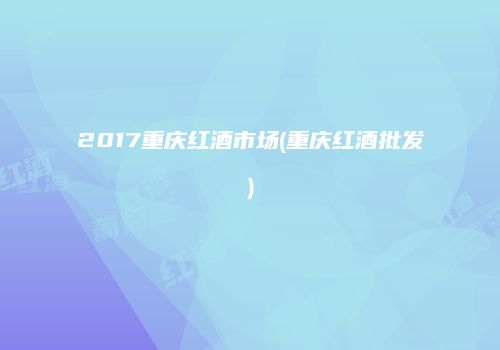 2017重庆红酒市场(重庆红酒批发)
