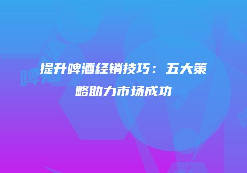 提升啤酒经销技巧：五大策略助力市场成功