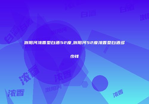 浏阳河浓香型白酒52度,浏阳河52度浓香型白酒多少钱