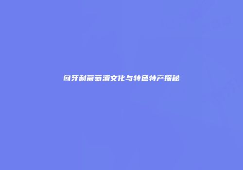 匈牙利葡萄酒文化与特色特产探秘