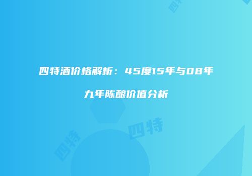 四特酒价格解析：45度15年与08年九年陈酿价值分析