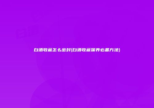 白酒收藏怎么密封(白酒收藏保养必备方法)