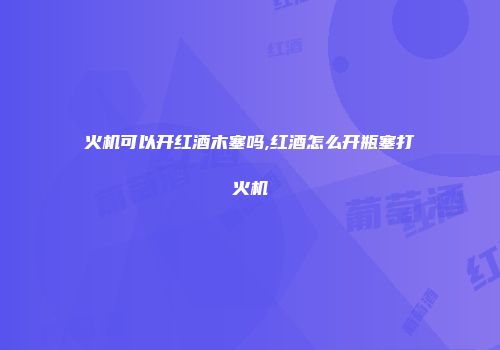 火机可以开红酒木塞吗,红酒怎么开瓶塞打火机