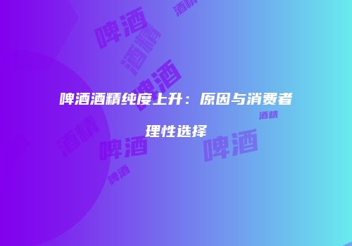 啤酒酒精纯度上升：原因与消费者理性选择