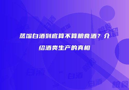 蒸馏白酒到底算不算粮食酒？介绍酒类生产的真相