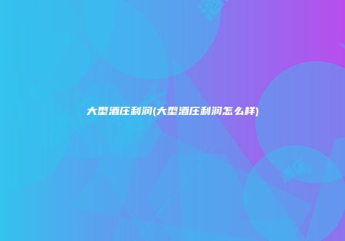大型酒庄利润(大型酒庄利润怎么样)