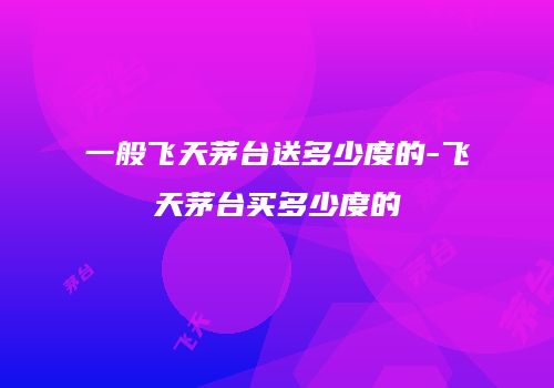 一般飞天茅台送多少度的-飞天茅台买多少度的