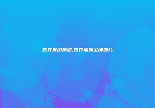 古井发朋友圈,古井酒的全部图片