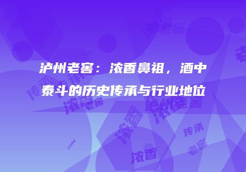 泸州老窖：浓香鼻祖，酒中泰斗的历史传承与行业地位