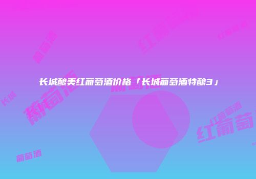 长城酿美红葡萄酒价格「长城葡萄酒特酿3」