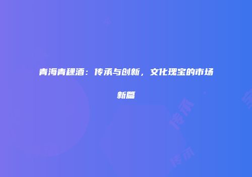青海青稞酒：传承与创新，文化瑰宝的市场新篇