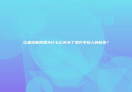 红盖绿瓶啤酒为什么它成为了现代年轻人的新宠？