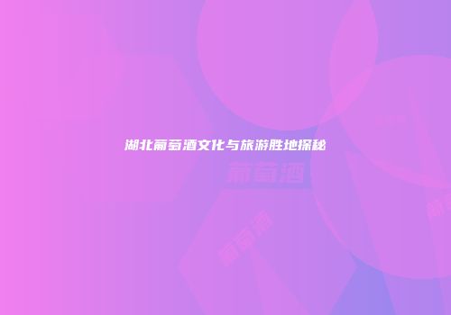湖北葡萄酒文化与旅游胜地探秘