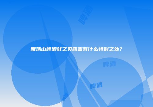 雁荡山啤酒鲜之爽瓶盖有什么特别之处？