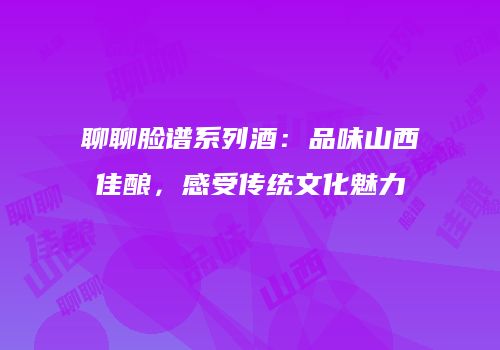聊聊脸谱系列酒：品味山西佳酿，感受传统文化魅力