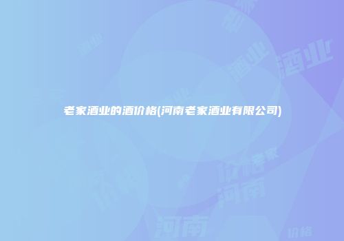 老家酒业的酒价格(河南老家酒业有限公司)