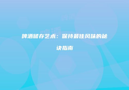 啤酒储存艺术：保持最佳风味的秘诀指南