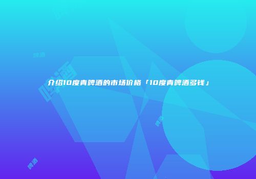 介绍10度青啤酒的市场价格「10度青啤酒多钱」
