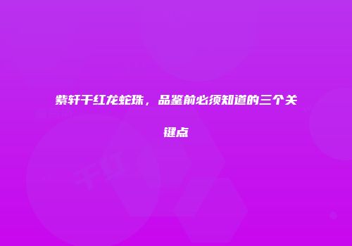 紫轩干红龙蛇珠，品鉴前必须知道的三个关键点
