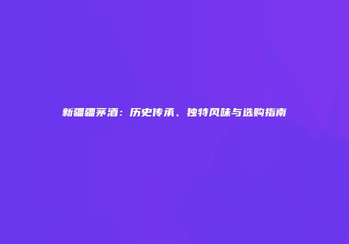 新疆疆茅酒：历史传承、独特风味与选购指南