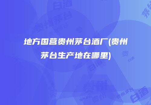 地方国营贵州茅台酒厂(贵州茅台生产地在哪里)