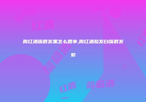 喝红酒嘴唇发黑怎么回事,喝红酒脸发白嘴唇发紫