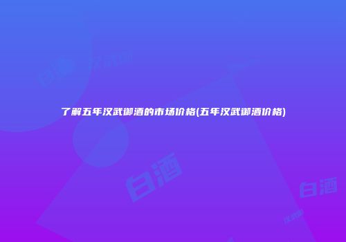 了解五年汉武御酒的市场价格(五年汉武御酒价格)
