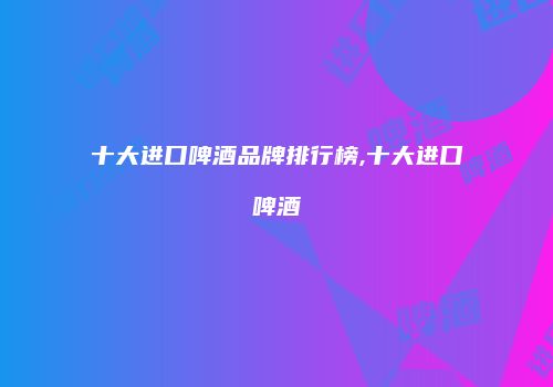 十大进口啤酒品牌排行榜,十大进口啤酒