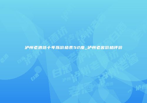 泸州老酒坊十年陈价格表52度_泸州老窖价格评价