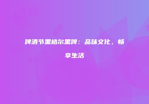 啤酒节黑格尔黑啤：品味文化，畅享生活