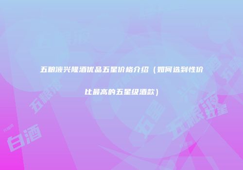 五粮液兴隆酒优品五星价格介绍（如何选到性价比最高的五星级酒款）