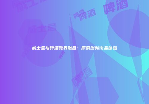 威士忌与啤酒跨界融合：探索创新饮品体验