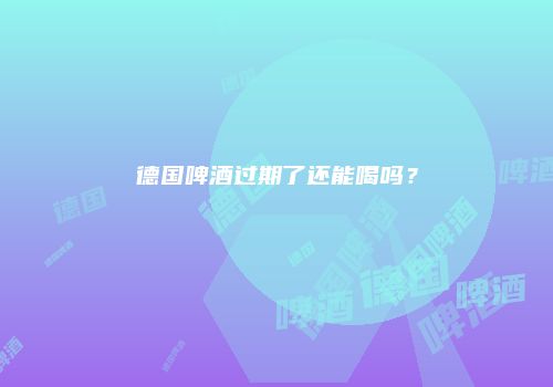 德国啤酒过期了还能喝吗？