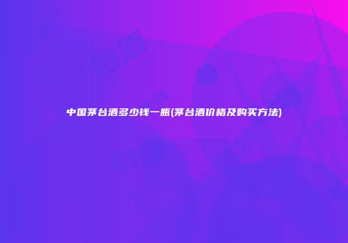 中国茅台酒多少钱一瓶(茅台酒价格及购买方法)
