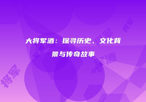 大将军酒：探寻历史、文化背景与传奇故事