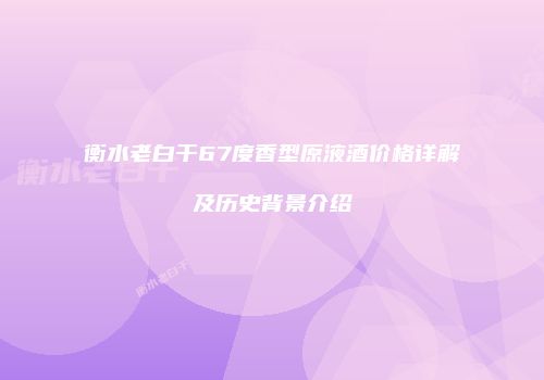 衡水老白干67度香型原液酒价格详解及历史背景介绍