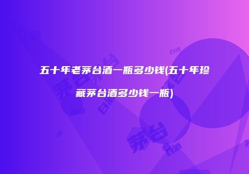五十年老茅台酒一瓶多少钱(五十年珍藏茅台酒多少钱一瓶)