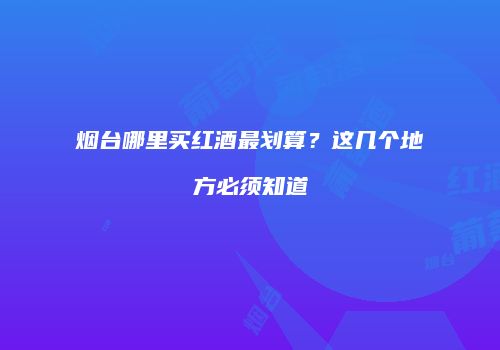 烟台哪里买红酒最划算？这几个地方必须知道