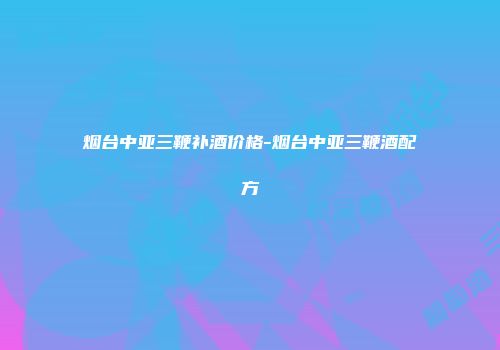 烟台中亚三鞭补酒价格-烟台中亚三鞭酒配方