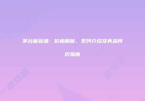 茅台葡萄酒：价格解析、系列介绍及真品辨识指南