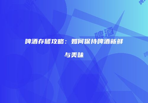 啤酒存储攻略：如何保持啤酒新鲜与美味