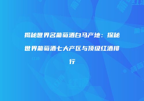 揭秘世界名葡萄酒白马产地：探秘世界葡萄酒七大产区与顶级红酒排行