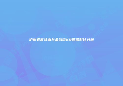 泸州老窖特曲与金剑南K9酒品对比分析