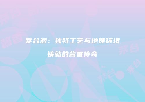 茅台酒：独特工艺与地理环境铸就的酱香传奇