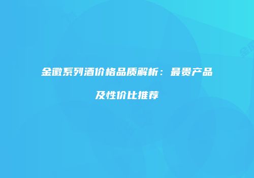 金徽系列酒价格品质解析：最贵产品及性价比推荐