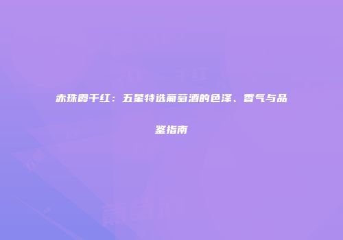 赤珠霞干红：五星特选葡萄酒的色泽、香气与品鉴指南