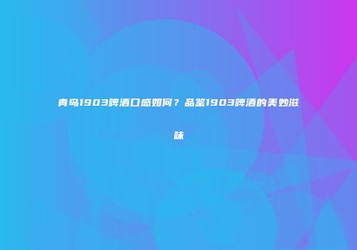 青岛1903啤酒口感如何？品鉴1903啤酒的美妙滋味